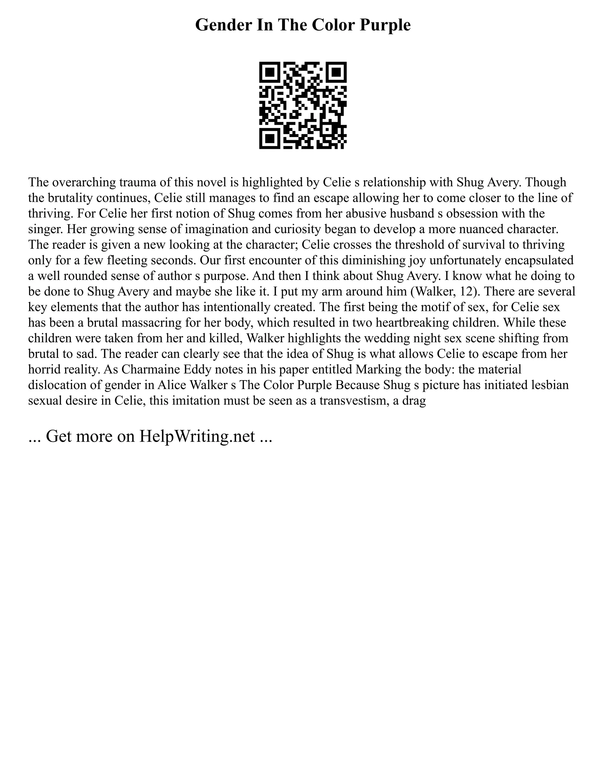 Gender In The Color Purple
The overarching trauma of this novel is highlighted by Celie s relationship with Shug Avery. Though
the brutality continues, Celie still manages to find an escape allowing her to come closer to the line of
thriving. For Celie her first notion of Shug comes from her abusive husband s obsession with the
singer. Her growing sense of imagination and curiosity began to develop a more nuanced character.
The reader is given a new looking at the character; Celie crosses the threshold of survival to thriving
only for a few fleeting seconds. Our first encounter of this diminishing joy unfortunately encapsulated
a well rounded sense of author s purpose. And then I think about Shug Avery. I know what he doing to
be done to Shug Avery and maybe she like it. I put my arm around him (Walker, 12). There are several
key elements that the author has intentionally created. The first being the motif of sex, for Celie sex
has been a brutal massacring for her body, which resulted in two heartbreaking children. While these
children were taken from her and killed, Walker highlights the wedding night sex scene shifting from
brutal to sad. The reader can clearly see that the idea of Shug is what allows Celie to escape from her
horrid reality. As Charmaine Eddy notes in his paper entitled Marking the body: the material
dislocation of gender in Alice Walker s The Color Purple Because Shug s picture has initiated lesbian
sexual desire in Celie, this imitation must be seen as a transvestism, a drag
... Get more on HelpWriting.net ...
 