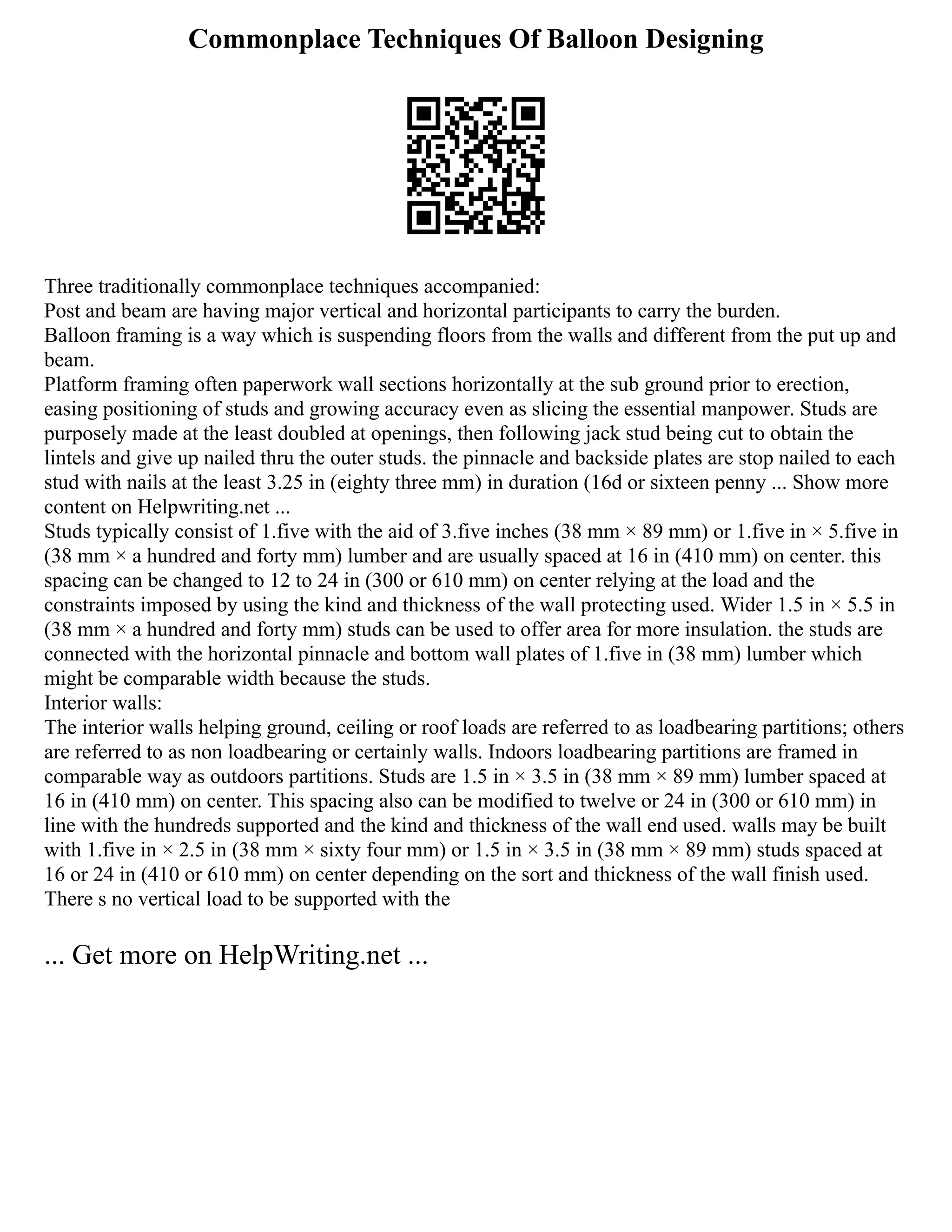 Commonplace Techniques Of Balloon Designing
Three traditionally commonplace techniques accompanied:
Post and beam are having major vertical and horizontal participants to carry the burden.
Balloon framing is a way which is suspending floors from the walls and different from the put up and
beam.
Platform framing often paperwork wall sections horizontally at the sub ground prior to erection,
easing positioning of studs and growing accuracy even as slicing the essential manpower. Studs are
purposely made at the least doubled at openings, then following jack stud being cut to obtain the
lintels and give up nailed thru the outer studs. the pinnacle and backside plates are stop nailed to each
stud with nails at the least 3.25 in (eighty three mm) in duration (16d or sixteen penny ... Show more
content on Helpwriting.net ...
Studs typically consist of 1.five with the aid of 3.five inches (38 mm × 89 mm) or 1.five in × 5.five in
(38 mm × a hundred and forty mm) lumber and are usually spaced at 16 in (410 mm) on center. this
spacing can be changed to 12 to 24 in (300 or 610 mm) on center relying at the load and the
constraints imposed by using the kind and thickness of the wall protecting used. Wider 1.5 in × 5.5 in
(38 mm × a hundred and forty mm) studs can be used to offer area for more insulation. the studs are
connected with the horizontal pinnacle and bottom wall plates of 1.five in (38 mm) lumber which
might be comparable width because the studs.
Interior walls:
The interior walls helping ground, ceiling or roof loads are referred to as loadbearing partitions; others
are referred to as non loadbearing or certainly walls. Indoors loadbearing partitions are framed in
comparable way as outdoors partitions. Studs are 1.5 in × 3.5 in (38 mm × 89 mm) lumber spaced at
16 in (410 mm) on center. This spacing also can be modified to twelve or 24 in (300 or 610 mm) in
line with the hundreds supported and the kind and thickness of the wall end used. walls may be built
with 1.five in × 2.5 in (38 mm × sixty four mm) or 1.5 in × 3.5 in (38 mm × 89 mm) studs spaced at
16 or 24 in (410 or 610 mm) on center depending on the sort and thickness of the wall finish used.
There s no vertical load to be supported with the
... Get more on HelpWriting.net ...
 