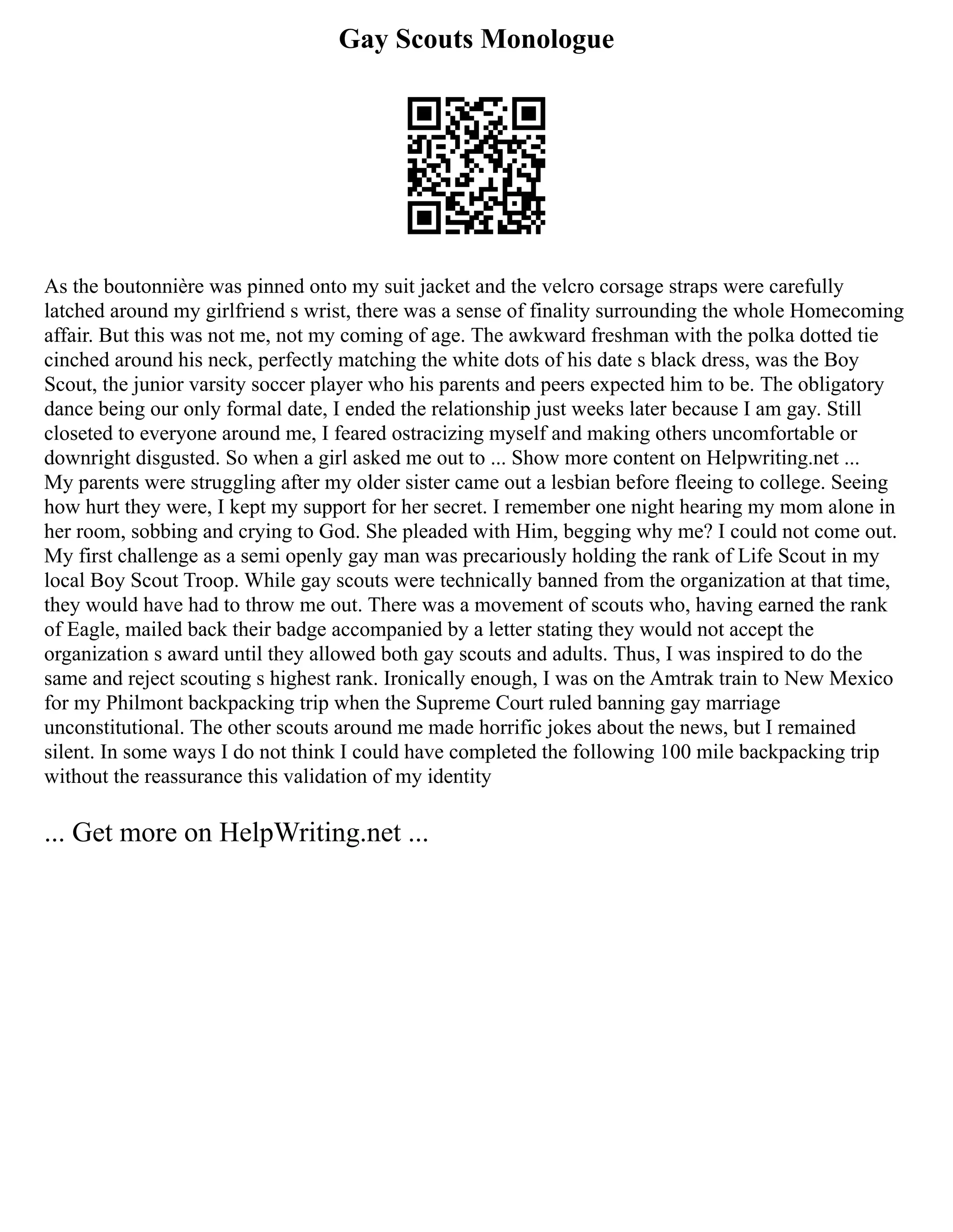 Gay Scouts Monologue
As the boutonnière was pinned onto my suit jacket and the velcro corsage straps were carefully
latched around my girlfriend s wrist, there was a sense of finality surrounding the whole Homecoming
affair. But this was not me, not my coming of age. The awkward freshman with the polka dotted tie
cinched around his neck, perfectly matching the white dots of his date s black dress, was the Boy
Scout, the junior varsity soccer player who his parents and peers expected him to be. The obligatory
dance being our only formal date, I ended the relationship just weeks later because I am gay. Still
closeted to everyone around me, I feared ostracizing myself and making others uncomfortable or
downright disgusted. So when a girl asked me out to ... Show more content on Helpwriting.net ...
My parents were struggling after my older sister came out a lesbian before fleeing to college. Seeing
how hurt they were, I kept my support for her secret. I remember one night hearing my mom alone in
her room, sobbing and crying to God. She pleaded with Him, begging why me? I could not come out.
My first challenge as a semi openly gay man was precariously holding the rank of Life Scout in my
local Boy Scout Troop. While gay scouts were technically banned from the organization at that time,
they would have had to throw me out. There was a movement of scouts who, having earned the rank
of Eagle, mailed back their badge accompanied by a letter stating they would not accept the
organization s award until they allowed both gay scouts and adults. Thus, I was inspired to do the
same and reject scouting s highest rank. Ironically enough, I was on the Amtrak train to New Mexico
for my Philmont backpacking trip when the Supreme Court ruled banning gay marriage
unconstitutional. The other scouts around me made horrific jokes about the news, but I remained
silent. In some ways I do not think I could have completed the following 100 mile backpacking trip
without the reassurance this validation of my identity
... Get more on HelpWriting.net ...
 