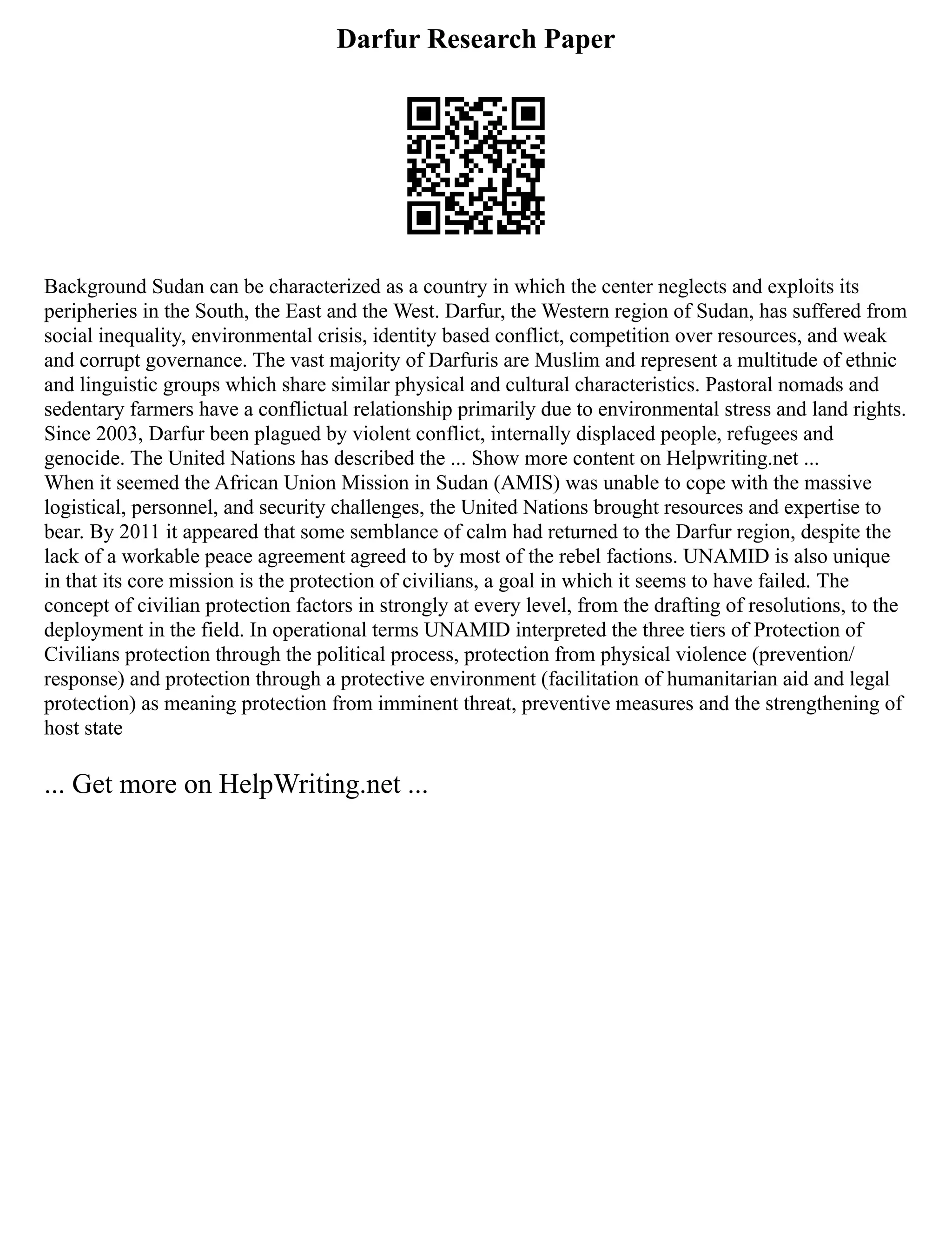 Darfur Research Paper
Background Sudan can be characterized as a country in which the center neglects and exploits its
peripheries in the South, the East and the West. Darfur, the Western region of Sudan, has suffered from
social inequality, environmental crisis, identity based conflict, competition over resources, and weak
and corrupt governance. The vast majority of Darfuris are Muslim and represent a multitude of ethnic
and linguistic groups which share similar physical and cultural characteristics. Pastoral nomads and
sedentary farmers have a conflictual relationship primarily due to environmental stress and land rights.
Since 2003, Darfur been plagued by violent conflict, internally displaced people, refugees and
genocide. The United Nations has described the ... Show more content on Helpwriting.net ...
When it seemed the African Union Mission in Sudan (AMIS) was unable to cope with the massive
logistical, personnel, and security challenges, the United Nations brought resources and expertise to
bear. By 2011 it appeared that some semblance of calm had returned to the Darfur region, despite the
lack of a workable peace agreement agreed to by most of the rebel factions. UNAMID is also unique
in that its core mission is the protection of civilians, a goal in which it seems to have failed. The
concept of civilian protection factors in strongly at every level, from the drafting of resolutions, to the
deployment in the field. In operational terms UNAMID interpreted the three tiers of Protection of
Civilians protection through the political process, protection from physical violence (prevention/
response) and protection through a protective environment (facilitation of humanitarian aid and legal
protection) as meaning protection from imminent threat, preventive measures and the strengthening of
host state
... Get more on HelpWriting.net ...
 