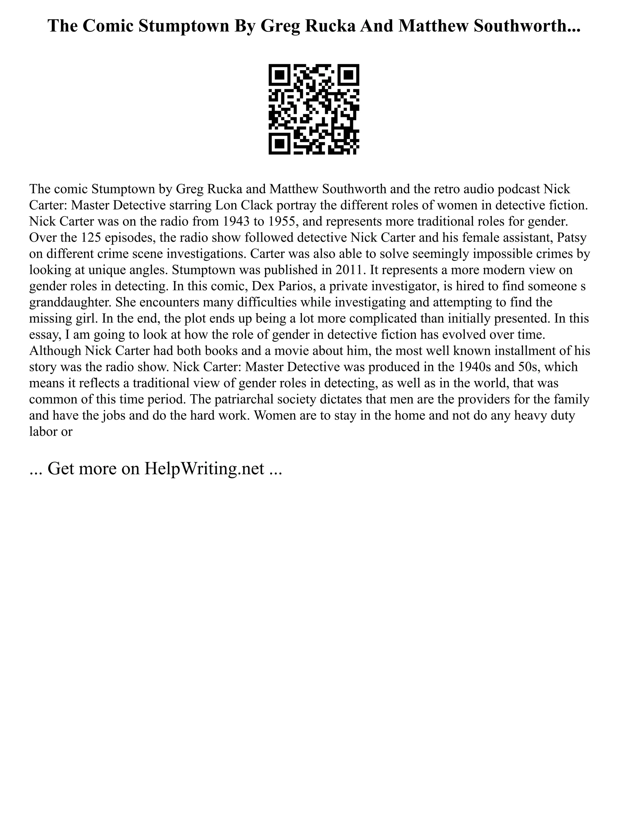 The Comic Stumptown By Greg Rucka And Matthew Southworth...
The comic Stumptown by Greg Rucka and Matthew Southworth and the retro audio podcast Nick
Carter: Master Detective starring Lon Clack portray the different roles of women in detective fiction.
Nick Carter was on the radio from 1943 to 1955, and represents more traditional roles for gender.
Over the 125 episodes, the radio show followed detective Nick Carter and his female assistant, Patsy
on different crime scene investigations. Carter was also able to solve seemingly impossible crimes by
looking at unique angles. Stumptown was published in 2011. It represents a more modern view on
gender roles in detecting. In this comic, Dex Parios, a private investigator, is hired to find someone s
granddaughter. She encounters many difficulties while investigating and attempting to find the
missing girl. In the end, the plot ends up being a lot more complicated than initially presented. In this
essay, I am going to look at how the role of gender in detective fiction has evolved over time.
Although Nick Carter had both books and a movie about him, the most well known installment of his
story was the radio show. Nick Carter: Master Detective was produced in the 1940s and 50s, which
means it reflects a traditional view of gender roles in detecting, as well as in the world, that was
common of this time period. The patriarchal society dictates that men are the providers for the family
and have the jobs and do the hard work. Women are to stay in the home and not do any heavy duty
labor or
... Get more on HelpWriting.net ...
 