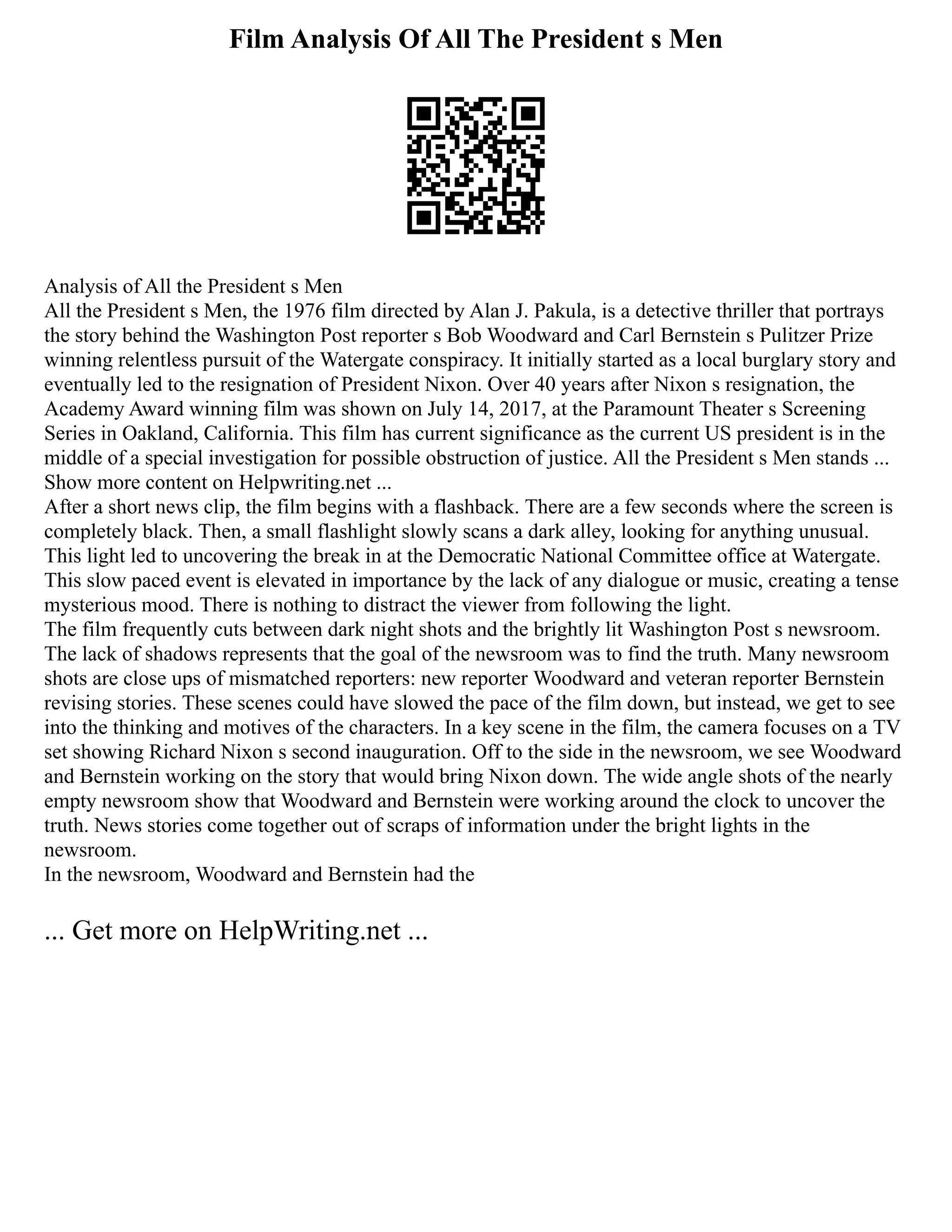 Film Analysis Of All The President s Men
Analysis of All the President s Men
All the President s Men, the 1976 film directed by Alan J. Pakula, is a detective thriller that portrays
the story behind the Washington Post reporter s Bob Woodward and Carl Bernstein s Pulitzer Prize
winning relentless pursuit of the Watergate conspiracy. It initially started as a local burglary story and
eventually led to the resignation of President Nixon. Over 40 years after Nixon s resignation, the
Academy Award winning film was shown on July 14, 2017, at the Paramount Theater s Screening
Series in Oakland, California. This film has current significance as the current US president is in the
middle of a special investigation for possible obstruction of justice. All the President s Men stands ...
Show more content on Helpwriting.net ...
After a short news clip, the film begins with a flashback. There are a few seconds where the screen is
completely black. Then, a small flashlight slowly scans a dark alley, looking for anything unusual.
This light led to uncovering the break in at the Democratic National Committee office at Watergate.
This slow paced event is elevated in importance by the lack of any dialogue or music, creating a tense
mysterious mood. There is nothing to distract the viewer from following the light.
The film frequently cuts between dark night shots and the brightly lit Washington Post s newsroom.
The lack of shadows represents that the goal of the newsroom was to find the truth. Many newsroom
shots are close ups of mismatched reporters: new reporter Woodward and veteran reporter Bernstein
revising stories. These scenes could have slowed the pace of the film down, but instead, we get to see
into the thinking and motives of the characters. In a key scene in the film, the camera focuses on a TV
set showing Richard Nixon s second inauguration. Off to the side in the newsroom, we see Woodward
and Bernstein working on the story that would bring Nixon down. The wide angle shots of the nearly
empty newsroom show that Woodward and Bernstein were working around the clock to uncover the
truth. News stories come together out of scraps of information under the bright lights in the
newsroom.
In the newsroom, Woodward and Bernstein had the
... Get more on HelpWriting.net ...
 