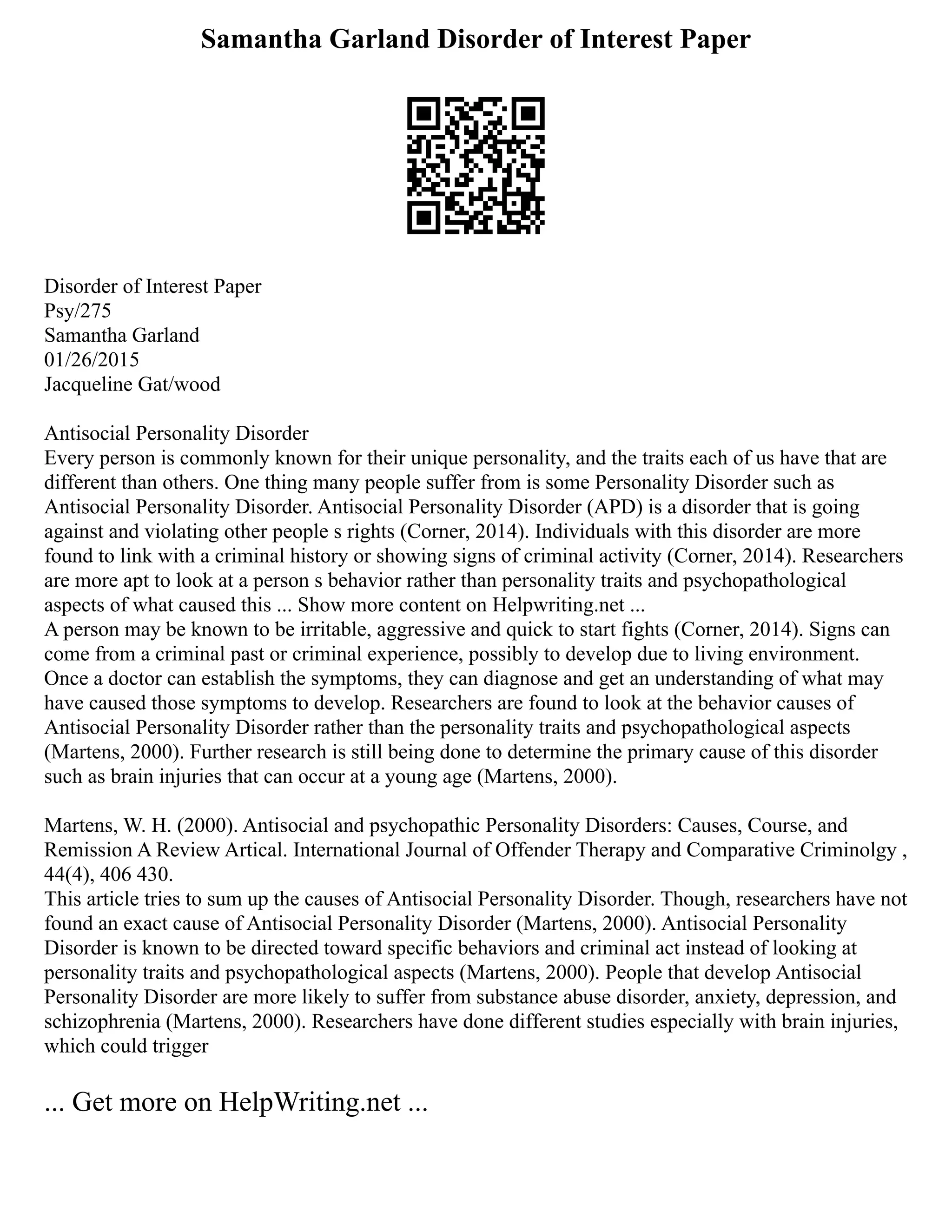 Samantha Garland Disorder of Interest Paper
Disorder of Interest Paper
Psy/275
Samantha Garland
01/26/2015
Jacqueline Gat/wood
Antisocial Personality Disorder
Every person is commonly known for their unique personality, and the traits each of us have that are
different than others. One thing many people suffer from is some Personality Disorder such as
Antisocial Personality Disorder. Antisocial Personality Disorder (APD) is a disorder that is going
against and violating other people s rights (Corner, 2014). Individuals with this disorder are more
found to link with a criminal history or showing signs of criminal activity (Corner, 2014). Researchers
are more apt to look at a person s behavior rather than personality traits and psychopathological
aspects of what caused this ... Show more content on Helpwriting.net ...
A person may be known to be irritable, aggressive and quick to start fights (Corner, 2014). Signs can
come from a criminal past or criminal experience, possibly to develop due to living environment.
Once a doctor can establish the symptoms, they can diagnose and get an understanding of what may
have caused those symptoms to develop. Researchers are found to look at the behavior causes of
Antisocial Personality Disorder rather than the personality traits and psychopathological aspects
(Martens, 2000). Further research is still being done to determine the primary cause of this disorder
such as brain injuries that can occur at a young age (Martens, 2000).
Martens, W. H. (2000). Antisocial and psychopathic Personality Disorders: Causes, Course, and
Remission A Review Artical. International Journal of Offender Therapy and Comparative Criminolgy ,
44(4), 406 430.
This article tries to sum up the causes of Antisocial Personality Disorder. Though, researchers have not
found an exact cause of Antisocial Personality Disorder (Martens, 2000). Antisocial Personality
Disorder is known to be directed toward specific behaviors and criminal act instead of looking at
personality traits and psychopathological aspects (Martens, 2000). People that develop Antisocial
Personality Disorder are more likely to suffer from substance abuse disorder, anxiety, depression, and
schizophrenia (Martens, 2000). Researchers have done different studies especially with brain injuries,
which could trigger
... Get more on HelpWriting.net ...
 