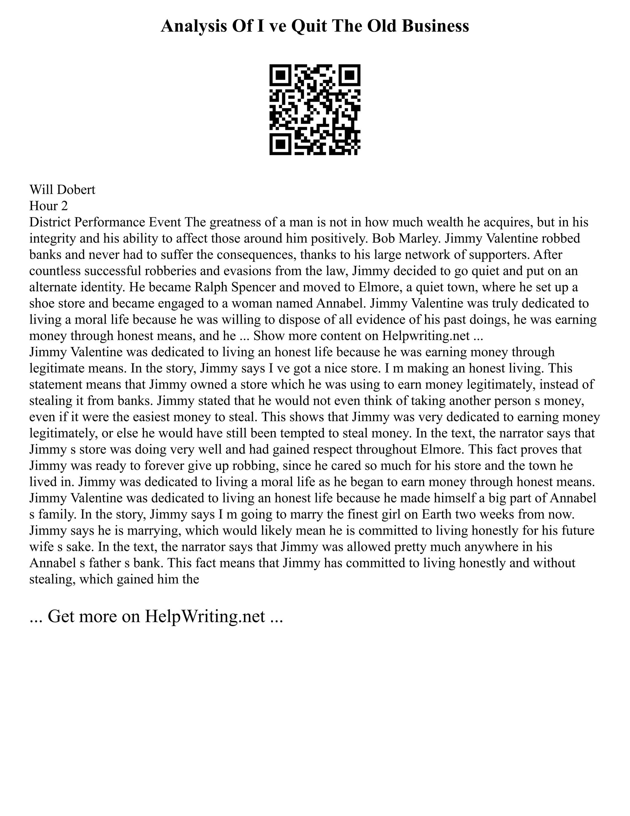 Analysis Of I ve Quit The Old Business
Will Dobert
Hour 2
District Performance Event The greatness of a man is not in how much wealth he acquires, but in his
integrity and his ability to affect those around him positively. Bob Marley. Jimmy Valentine robbed
banks and never had to suffer the consequences, thanks to his large network of supporters. After
countless successful robberies and evasions from the law, Jimmy decided to go quiet and put on an
alternate identity. He became Ralph Spencer and moved to Elmore, a quiet town, where he set up a
shoe store and became engaged to a woman named Annabel. Jimmy Valentine was truly dedicated to
living a moral life because he was willing to dispose of all evidence of his past doings, he was earning
money through honest means, and he ... Show more content on Helpwriting.net ...
Jimmy Valentine was dedicated to living an honest life because he was earning money through
legitimate means. In the story, Jimmy says I ve got a nice store. I m making an honest living. This
statement means that Jimmy owned a store which he was using to earn money legitimately, instead of
stealing it from banks. Jimmy stated that he would not even think of taking another person s money,
even if it were the easiest money to steal. This shows that Jimmy was very dedicated to earning money
legitimately, or else he would have still been tempted to steal money. In the text, the narrator says that
Jimmy s store was doing very well and had gained respect throughout Elmore. This fact proves that
Jimmy was ready to forever give up robbing, since he cared so much for his store and the town he
lived in. Jimmy was dedicated to living a moral life as he began to earn money through honest means.
Jimmy Valentine was dedicated to living an honest life because he made himself a big part of Annabel
s family. In the story, Jimmy says I m going to marry the finest girl on Earth two weeks from now.
Jimmy says he is marrying, which would likely mean he is committed to living honestly for his future
wife s sake. In the text, the narrator says that Jimmy was allowed pretty much anywhere in his
Annabel s father s bank. This fact means that Jimmy has committed to living honestly and without
stealing, which gained him the
... Get more on HelpWriting.net ...
 