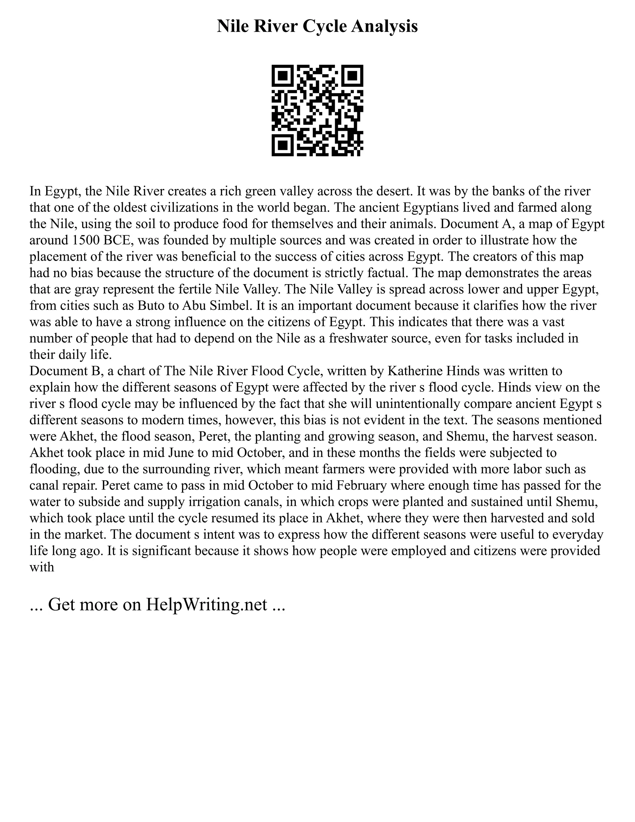 Nile River Cycle Analysis
In Egypt, the Nile River creates a rich green valley across the desert. It was by the banks of the river
that one of the oldest civilizations in the world began. The ancient Egyptians lived and farmed along
the Nile, using the soil to produce food for themselves and their animals. Document A, a map of Egypt
around 1500 BCE, was founded by multiple sources and was created in order to illustrate how the
placement of the river was beneficial to the success of cities across Egypt. The creators of this map
had no bias because the structure of the document is strictly factual. The map demonstrates the areas
that are gray represent the fertile Nile Valley. The Nile Valley is spread across lower and upper Egypt,
from cities such as Buto to Abu Simbel. It is an important document because it clarifies how the river
was able to have a strong influence on the citizens of Egypt. This indicates that there was a vast
number of people that had to depend on the Nile as a freshwater source, even for tasks included in
their daily life.
Document B, a chart of The Nile River Flood Cycle, written by Katherine Hinds was written to
explain how the different seasons of Egypt were affected by the river s flood cycle. Hinds view on the
river s flood cycle may be influenced by the fact that she will unintentionally compare ancient Egypt s
different seasons to modern times, however, this bias is not evident in the text. The seasons mentioned
were Akhet, the flood season, Peret, the planting and growing season, and Shemu, the harvest season.
Akhet took place in mid June to mid October, and in these months the fields were subjected to
flooding, due to the surrounding river, which meant farmers were provided with more labor such as
canal repair. Peret came to pass in mid October to mid February where enough time has passed for the
water to subside and supply irrigation canals, in which crops were planted and sustained until Shemu,
which took place until the cycle resumed its place in Akhet, where they were then harvested and sold
in the market. The document s intent was to express how the different seasons were useful to everyday
life long ago. It is significant because it shows how people were employed and citizens were provided
with
... Get more on HelpWriting.net ...
 