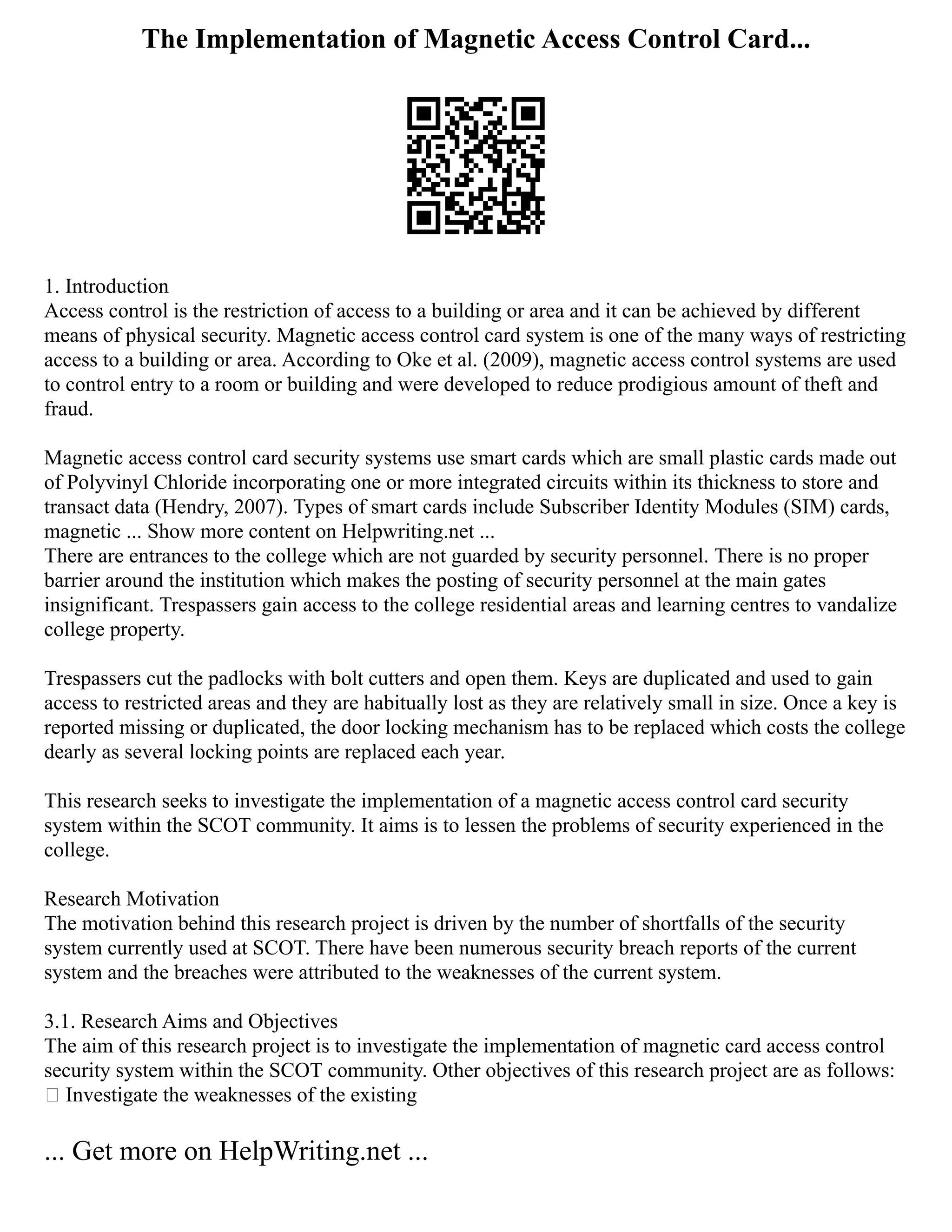 The Implementation of Magnetic Access Control Card...
1. Introduction
Access control is the restriction of access to a building or area and it can be achieved by different
means of physical security. Magnetic access control card system is one of the many ways of restricting
access to a building or area. According to Oke et al. (2009), magnetic access control systems are used
to control entry to a room or building and were developed to reduce prodigious amount of theft and
fraud.
Magnetic access control card security systems use smart cards which are small plastic cards made out
of Polyvinyl Chloride incorporating one or more integrated circuits within its thickness to store and
transact data (Hendry, 2007). Types of smart cards include Subscriber Identity Modules (SIM) cards,
magnetic ... Show more content on Helpwriting.net ...
There are entrances to the college which are not guarded by security personnel. There is no proper
barrier around the institution which makes the posting of security personnel at the main gates
insignificant. Trespassers gain access to the college residential areas and learning centres to vandalize
college property.
Trespassers cut the padlocks with bolt cutters and open them. Keys are duplicated and used to gain
access to restricted areas and they are habitually lost as they are relatively small in size. Once a key is
reported missing or duplicated, the door locking mechanism has to be replaced which costs the college
dearly as several locking points are replaced each year.
This research seeks to investigate the implementation of a magnetic access control card security
system within the SCOT community. It aims is to lessen the problems of security experienced in the
college.
Research Motivation
The motivation behind this research project is driven by the number of shortfalls of the security
system currently used at SCOT. There have been numerous security breach reports of the current
system and the breaches were attributed to the weaknesses of the current system.
3.1. Research Aims and Objectives
The aim of this research project is to investigate the implementation of magnetic card access control
security system within the SCOT community. Other objectives of this research project are as follows:
 Investigate the weaknesses of the existing
... Get more on HelpWriting.net ...
 