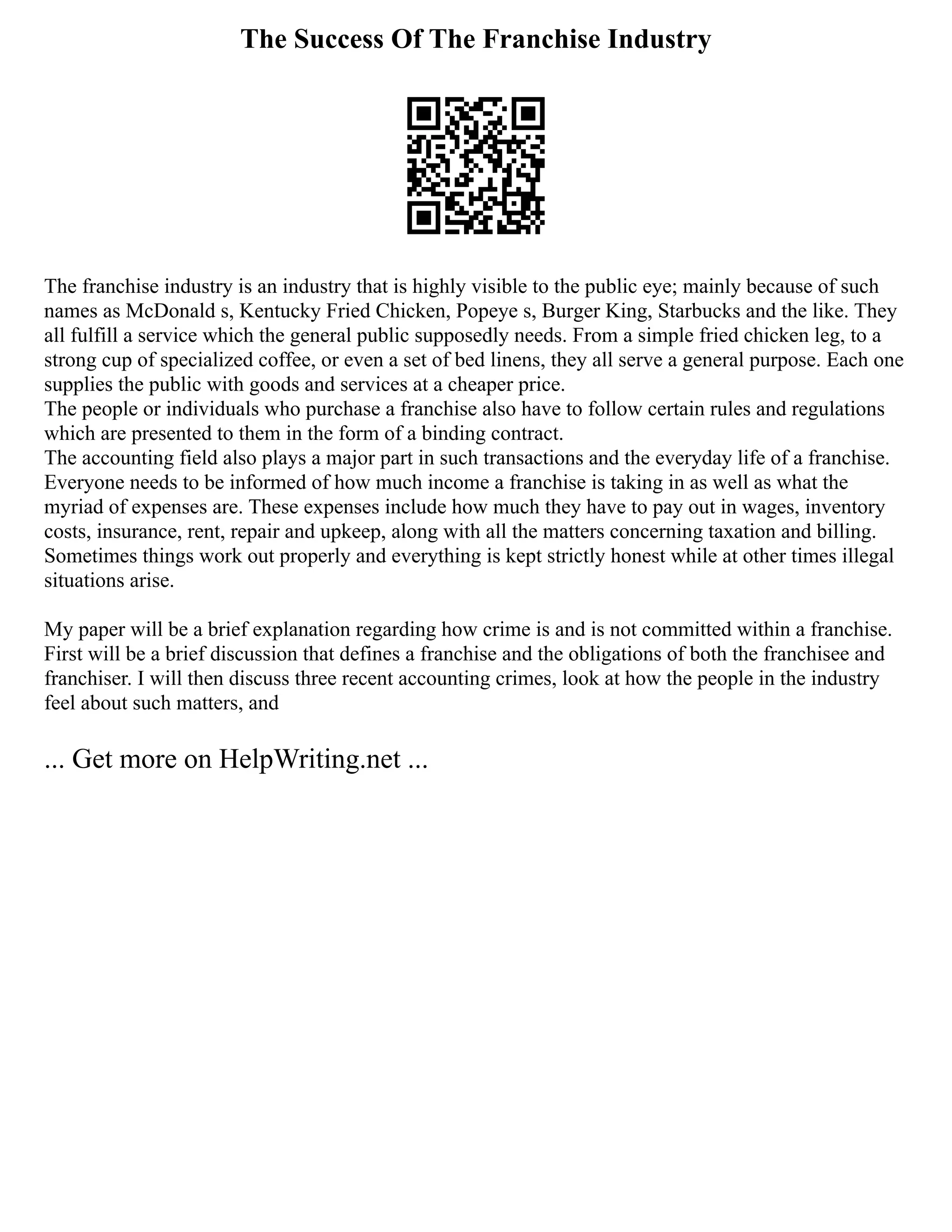 The Success Of The Franchise Industry
The franchise industry is an industry that is highly visible to the public eye; mainly because of such
names as McDonald s, Kentucky Fried Chicken, Popeye s, Burger King, Starbucks and the like. They
all fulfill a service which the general public supposedly needs. From a simple fried chicken leg, to a
strong cup of specialized coffee, or even a set of bed linens, they all serve a general purpose. Each one
supplies the public with goods and services at a cheaper price.
The people or individuals who purchase a franchise also have to follow certain rules and regulations
which are presented to them in the form of a binding contract.
The accounting field also plays a major part in such transactions and the everyday life of a franchise.
Everyone needs to be informed of how much income a franchise is taking in as well as what the
myriad of expenses are. These expenses include how much they have to pay out in wages, inventory
costs, insurance, rent, repair and upkeep, along with all the matters concerning taxation and billing.
Sometimes things work out properly and everything is kept strictly honest while at other times illegal
situations arise.
My paper will be a brief explanation regarding how crime is and is not committed within a franchise.
First will be a brief discussion that defines a franchise and the obligations of both the franchisee and
franchiser. I will then discuss three recent accounting crimes, look at how the people in the industry
feel about such matters, and
... Get more on HelpWriting.net ...
 