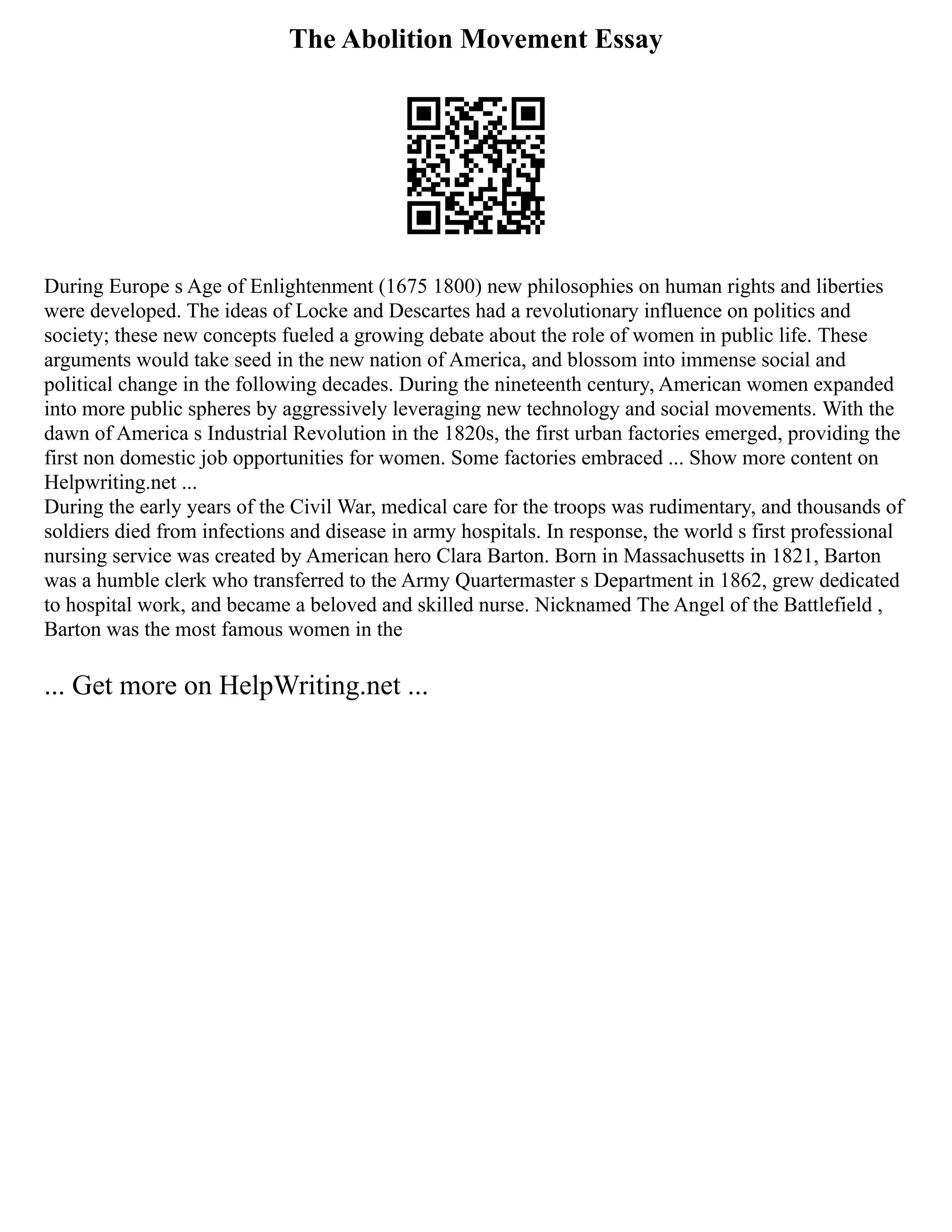 The Abolition Movement Essay
During Europe s Age of Enlightenment (1675 1800) new philosophies on human rights and liberties
were developed. The ideas of Locke and Descartes had a revolutionary influence on politics and
society; these new concepts fueled a growing debate about the role of women in public life. These
arguments would take seed in the new nation of America, and blossom into immense social and
political change in the following decades. During the nineteenth century, American women expanded
into more public spheres by aggressively leveraging new technology and social movements. With the
dawn of America s Industrial Revolution in the 1820s, the first urban factories emerged, providing the
first non domestic job opportunities for women. Some factories embraced ... Show more content on
Helpwriting.net ...
During the early years of the Civil War, medical care for the troops was rudimentary, and thousands of
soldiers died from infections and disease in army hospitals. In response, the world s first professional
nursing service was created by American hero Clara Barton. Born in Massachusetts in 1821, Barton
was a humble clerk who transferred to the Army Quartermaster s Department in 1862, grew dedicated
to hospital work, and became a beloved and skilled nurse. Nicknamed The Angel of the Battlefield ,
Barton was the most famous women in the
... Get more on HelpWriting.net ...
 