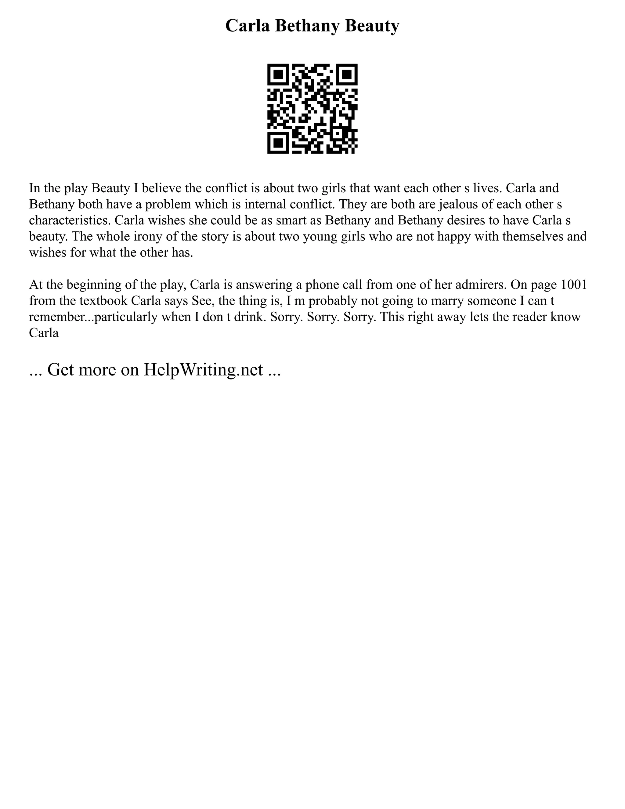 Carla Bethany Beauty
In the play Beauty I believe the conflict is about two girls that want each other s lives. Carla and
Bethany both have a problem which is internal conflict. They are both are jealous of each other s
characteristics. Carla wishes she could be as smart as Bethany and Bethany desires to have Carla s
beauty. The whole irony of the story is about two young girls who are not happy with themselves and
wishes for what the other has.
At the beginning of the play, Carla is answering a phone call from one of her admirers. On page 1001
from the textbook Carla says See, the thing is, I m probably not going to marry someone I can t
remember...particularly when I don t drink. Sorry. Sorry. Sorry. This right away lets the reader know
Carla
... Get more on HelpWriting.net ...
 