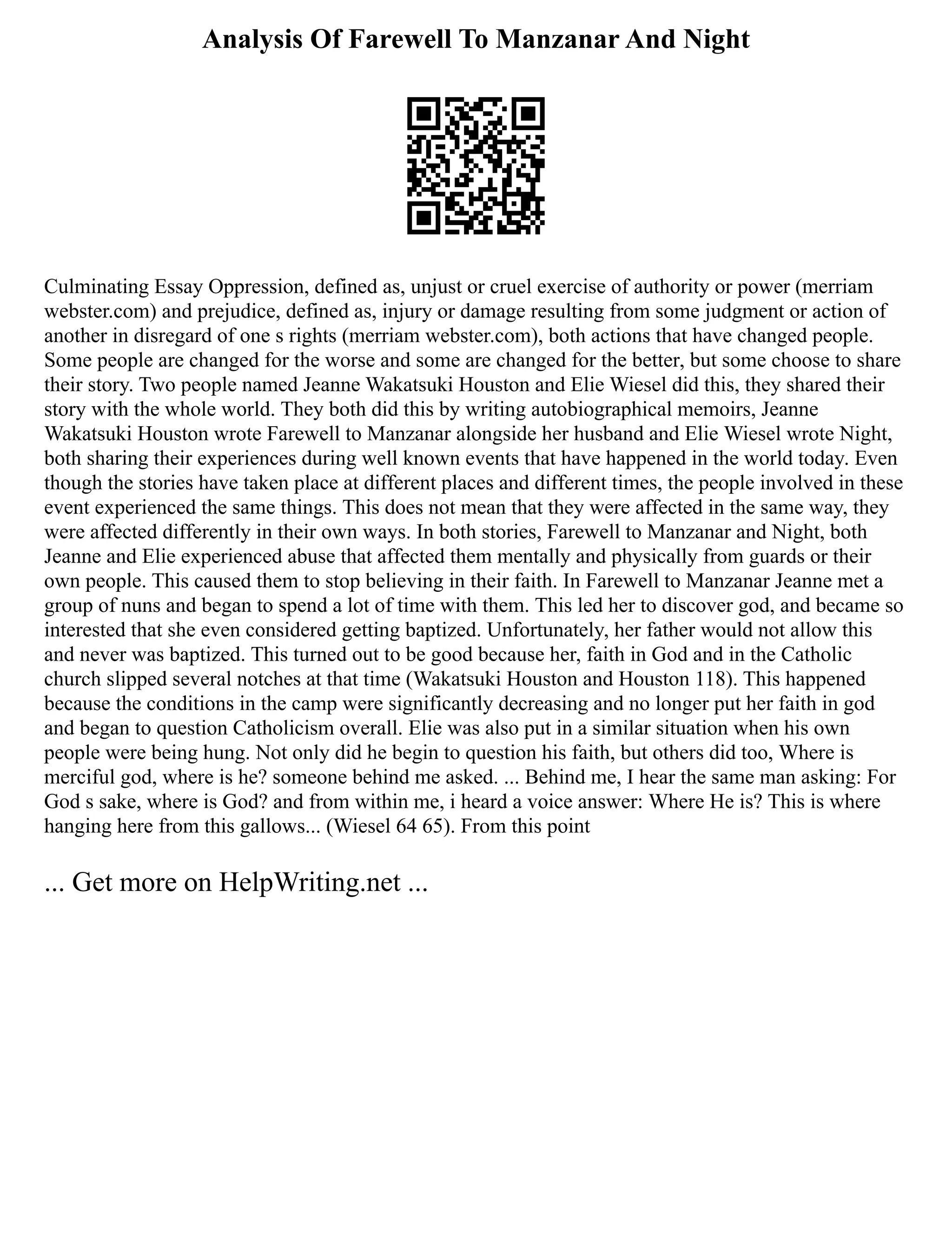 Analysis Of Farewell To Manzanar And Night
Culminating Essay Oppression, defined as, unjust or cruel exercise of authority or power (merriam
webster.com) and prejudice, defined as, injury or damage resulting from some judgment or action of
another in disregard of one s rights (merriam webster.com), both actions that have changed people.
Some people are changed for the worse and some are changed for the better, but some choose to share
their story. Two people named Jeanne Wakatsuki Houston and Elie Wiesel did this, they shared their
story with the whole world. They both did this by writing autobiographical memoirs, Jeanne
Wakatsuki Houston wrote Farewell to Manzanar alongside her husband and Elie Wiesel wrote Night,
both sharing their experiences during well known events that have happened in the world today. Even
though the stories have taken place at different places and different times, the people involved in these
event experienced the same things. This does not mean that they were affected in the same way, they
were affected differently in their own ways. In both stories, Farewell to Manzanar and Night, both
Jeanne and Elie experienced abuse that affected them mentally and physically from guards or their
own people. This caused them to stop believing in their faith. In Farewell to Manzanar Jeanne met a
group of nuns and began to spend a lot of time with them. This led her to discover god, and became so
interested that she even considered getting baptized. Unfortunately, her father would not allow this
and never was baptized. This turned out to be good because her, faith in God and in the Catholic
church slipped several notches at that time (Wakatsuki Houston and Houston 118). This happened
because the conditions in the camp were significantly decreasing and no longer put her faith in god
and began to question Catholicism overall. Elie was also put in a similar situation when his own
people were being hung. Not only did he begin to question his faith, but others did too, Where is
merciful god, where is he? someone behind me asked. ... Behind me, I hear the same man asking: For
God s sake, where is God? and from within me, i heard a voice answer: Where He is? This is where
hanging here from this gallows... (Wiesel 64 65). From this point
... Get more on HelpWriting.net ...
 