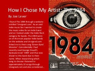 How I Chose My Artist: The 1984
By Joe Lever
I found The 1984 through a website
entitled ‘Unsigned.com’. As an avid
Indie music fan I wanted to create
the music video for an Indie band
and so I looked under the Indie Rock
category for bands. The 1984 were
on of the most popular Indie bands
on the website and Unsigned.com
linked me to their song ‘Green-Eyed
Monster’. Coincidentally I had
recently read George Orwell’s
dystopia novel ‘1984’ and thus was
drawn to this band due to their
name. When researching which
song to choose I listened to
approximately 10 songs through
Unsigned.com and also considered…
 