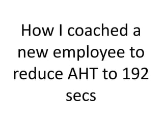 How I coached a
new employee to
reduce AHT to 192
secs
 