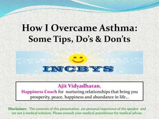 How I Overcame Asthma:
Some Tips, Do’s & Don’ts
Ajit Vidyadharan,
Happiness Coach for nurturing relationships that bring you
prosperity, peace, happiness and abundance in life…
Disclaimer: The contents of this presentation are personal experience of the speaker and
are not a medical solution. Please consult your medical practitioner for medical advise.
 