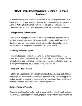 “How I Cracked the Interview to Become a Full Stack
Developer"
After completing my 6 month intensive Full Stack developer course, I was
eager to apply my learnings into practice. But transitioning from a career in
Content Writing to Software Development role posed real interview
challenges. Here I detail my structured approach that helped me succeed.
Getting Clear on Fundamentals
I revisited JavaScript concepts like hoisting, event loop, closures etc and
brushed up data structures like arrays, stacks, queues and linked lists. For
database queries, I memorized joins, indexing, stored procedures and
normalization. Having core foundations rock solid is vital.
Mastering Advanced Topics
I specially focused on React concepts like state management, hooks,
context API, error handling and best practices. For system design, I revised
principles like load balancing, caching, microservices, scale estimation etc.
Broadly understanding end-to-end architecture matters.
Hands-on Coding Practice
I attempted assignments on platforms like LeetCode, HackerRank, coding
challenges on YouTube channels to get interview ready. Identifying pattern
coding questions, practicing variants help get structures right. Mock tests
were an objective indicator on areas needing attention.
Building Personal Projects
To demonstrate applied skills, I built a web portfolio highlighting 5 projects
from my course using React, Node, Express, MongoDB and hosted them on
 