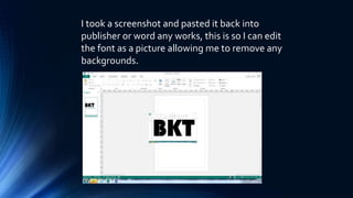 I took a screenshot and pasted it back into
publisher or word any works, this is so I can edit
the font as a picture allowing me to remove any
backgrounds.
 