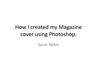 How I created my Magazine
 cover using Photoshop.
        Sarah Noble
 
