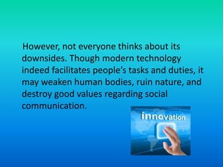 However, not everyone thinks about its
downsides. Though modern technology
indeed facilitates people’s tasks and duties, it
may weaken human bodies, ruin nature, and
destroy good values regarding social
communication.
 