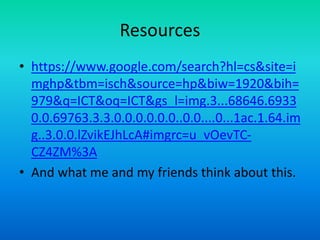 Resources
• https://www.google.com/search?hl=cs&site=i
mghp&tbm=isch&source=hp&biw=1920&bih=
979&q=ICT&oq=ICT&gs_l=img.3...68646.6933
0.0.69763.3.3.0.0.0.0.0.0..0.0....0...1ac.1.64.im
g..3.0.0.lZvikEJhLcA#imgrc=u_vOevTC-
CZ4ZM%3A
• And what me and my friends think about this.
 