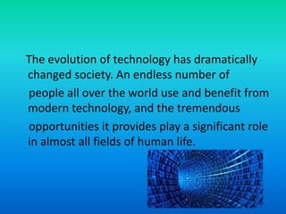 The evolution of technology has dramatically
changed society. An endless number of
people all over the world use and benefit from
modern technology, and the tremendous
opportunities it provides play a significant role
in almost all fields of human life.
 
