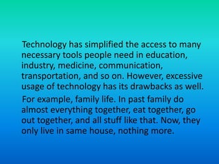 Technology has simplified the access to many
necessary tools people need in education,
industry, medicine, communication,
transportation, and so on. However, excessive
usage of technology has its drawbacks as well.
For example, family life. In past family do
almost everything together, eat together, go
out together, and all stuff like that. Now, they
only live in same house, nothing more.
 