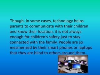 Though, in some cases, technology helps
parents to communicate with their children
and know their location, it is not always
enough for children’s safety just to stay
connected with the family. People are so
mesmerized by their smart phones or laptops
that they are blind to others around them.
 