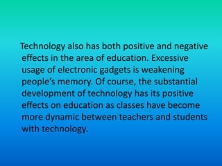 Technology also has both positive and negative
effects in the area of education. Excessive
usage of electronic gadgets is weakening
people’s memory. Of course, the substantial
development of technology has its positive
effects on education as classes have become
more dynamic between teachers and students
with technology.
 