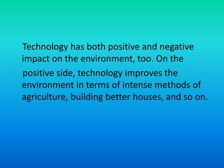 Technology has both positive and negative
impact on the environment, too. On the
positive side, technology improves the
environment in terms of intense methods of
agriculture, building better houses, and so on.
 