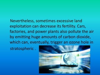 Nevertheless, sometimes excessive land
exploitation can decrease its fertility. Cars,
factories, and power plants also pollute the air
by emitting huge amounts of carbon dioxide,
which can, eventually, trigger an ozone hole in
stratospheric .
 