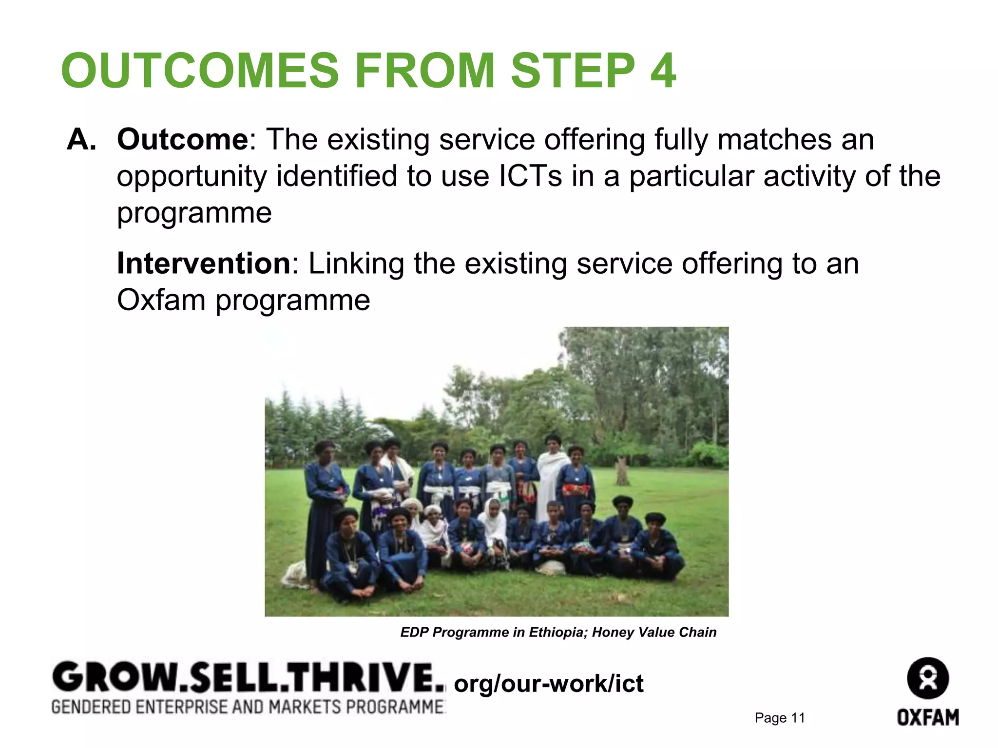 Page 11
A. Outcome: The existing service offering fully matches an
opportunity identified to use ICTs in a particular activity of the
programme
Intervention: Linking the existing service offering to an
Oxfam programme
OUTCOMES FROM STEP 4
EDP Programme in Ethiopia; Honey Value Chain
org/our-work/ict
 