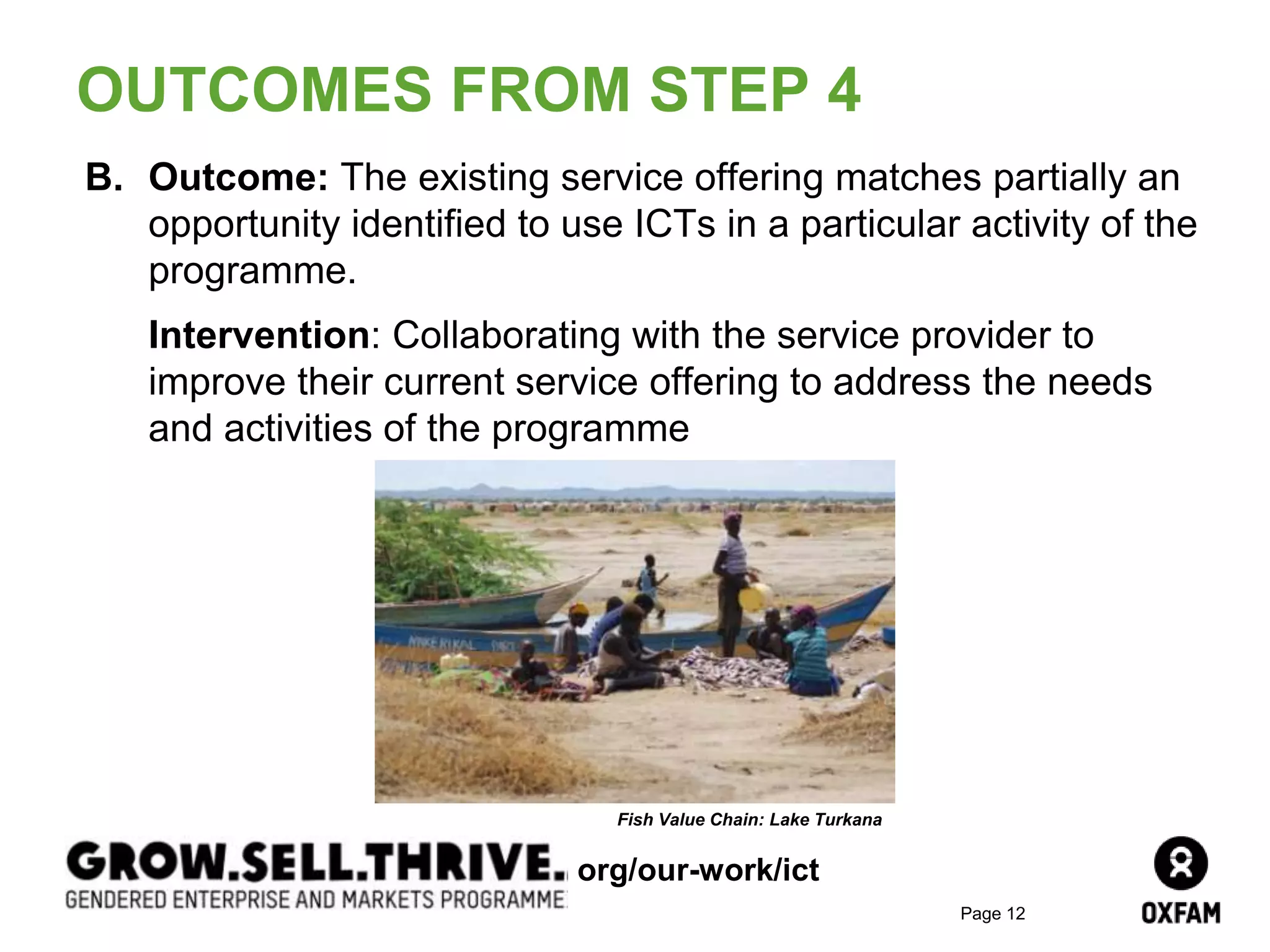 Page 12
B. Outcome: The existing service offering matches partially an
opportunity identified to use ICTs in a particular activity of the
programme.
Intervention: Collaborating with the service provider to
improve their current service offering to address the needs
and activities of the programme
OUTCOMES FROM STEP 4
Fish Value Chain: Lake Turkana
org/our-work/ict
 