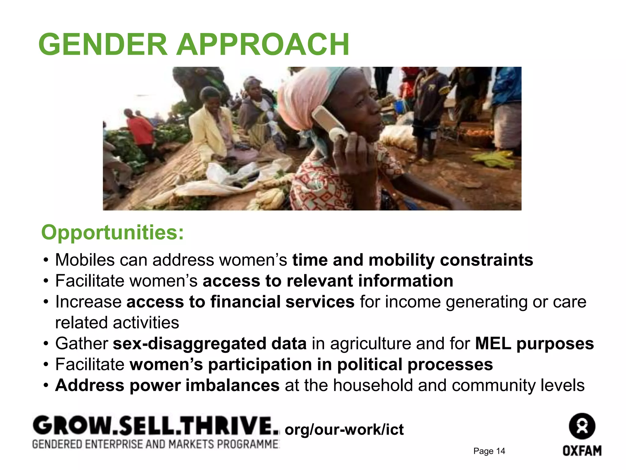 Page 14
GENDER APPROACH
Opportunities:
• Mobiles can address women’s time and mobility constraints
• Facilitate women’s access to relevant information
• Increase access to financial services for income generating or care
related activities
• Gather sex-disaggregated data in agriculture and for MEL purposes
• Facilitate women’s participation in political processes
• Address power imbalances at the household and community levels
org/our-work/ict
 