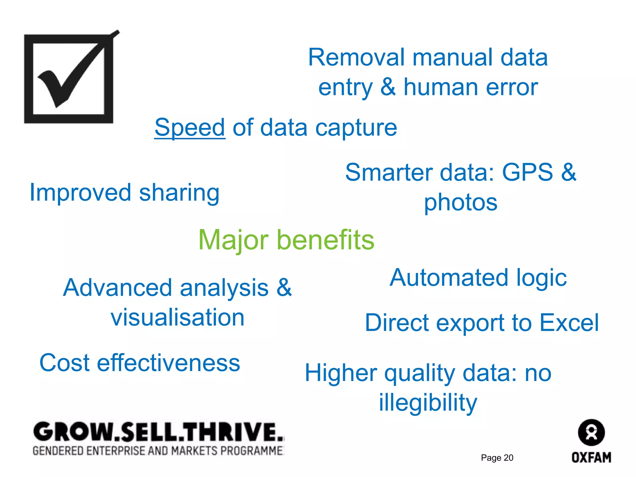 Page 20
Major benefits
Speed of data capture
Cost effectiveness
Direct export to Excel
Advanced analysis &
visualisation
Smarter data: GPS &
photosImproved sharing
Removal manual data
entry & human error
Higher quality data: no
illegibility
Automated logic
 