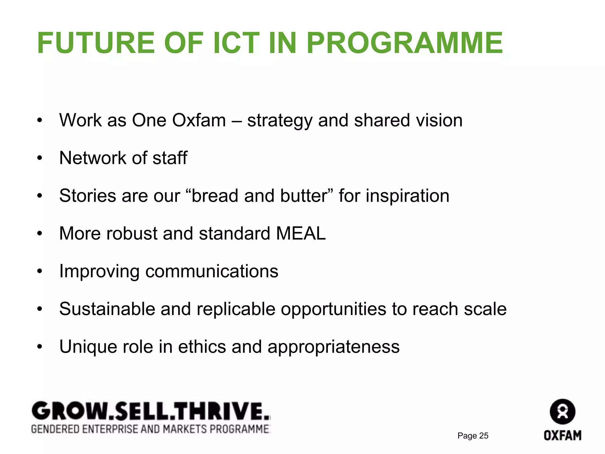 Page 25
FUTURE OF ICT IN PROGRAMME
• Work as One Oxfam – strategy and shared vision
• Network of staff
• Stories are our “bread and butter” for inspiration
• More robust and standard MEAL
• Improving communications
• Sustainable and replicable opportunities to reach scale
• Unique role in ethics and appropriateness
 