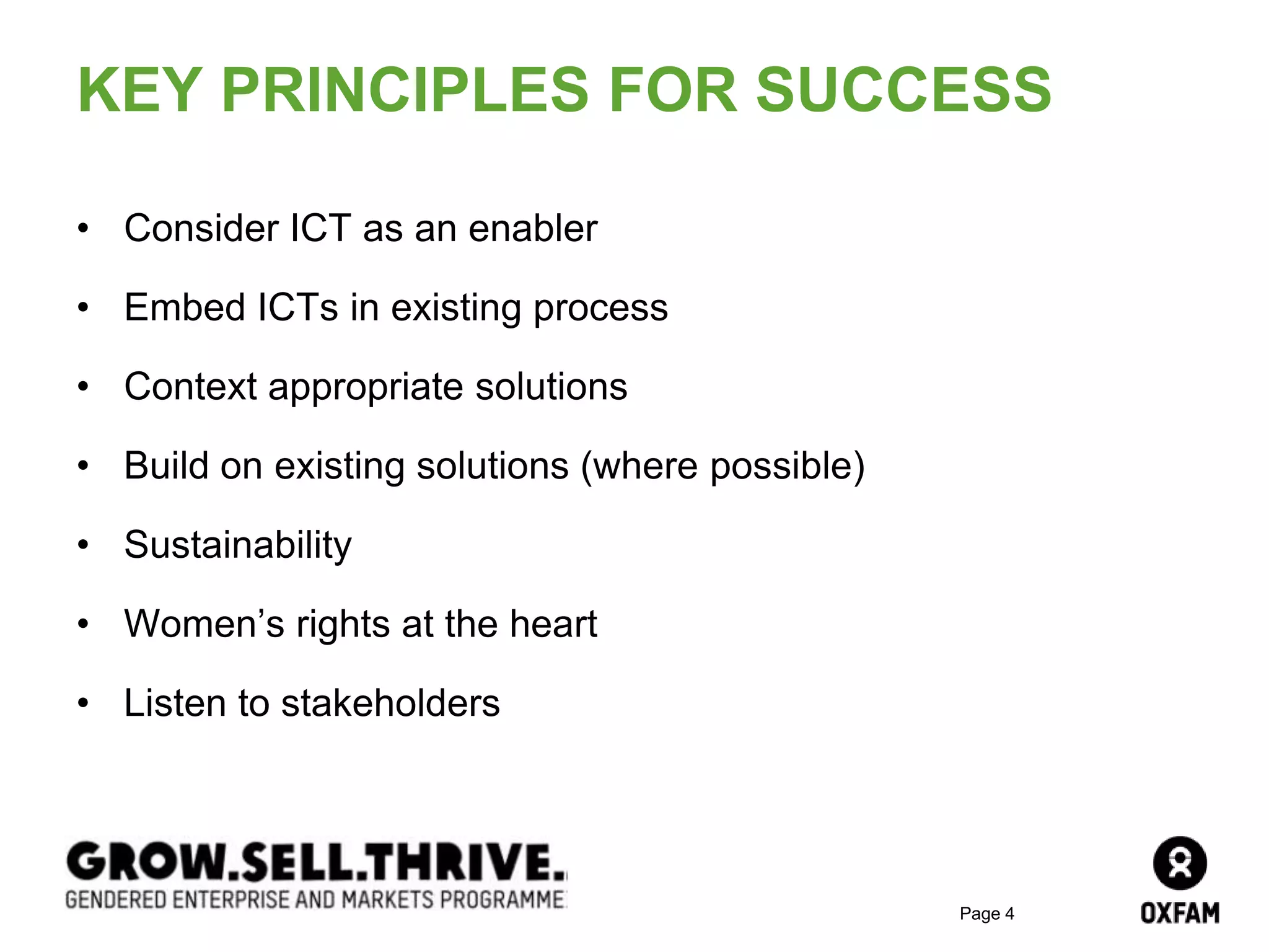 Page 4
KEY PRINCIPLES FOR SUCCESS
• Consider ICT as an enabler
• Embed ICTs in existing process
• Context appropriate solutions
• Build on existing solutions (where possible)
• Sustainability
• Women’s rights at the heart
• Listen to stakeholders
 