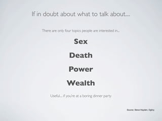 If in doubt about what to talk about....

    There are only four topics people are interested in...


                          Sex
                      Death
                      Power
                     Wealth
         Useful.... if you’re at a boring dinner party


                                                             Source: Steve Hayden, Ogilvy
 