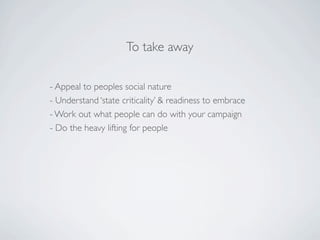 To take away

- Appeal to peoples social nature
- Understand ‘state criticality’ & readiness to embrace
- Work out what people can do with your campaign
- Do the heavy lifting for people
 