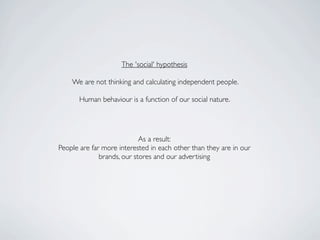 The 'social' hypothesis

    We are not thinking and calculating independent people.

       Human behaviour is a function of our social nature.




                            As a result:
People are far more interested in each other than they are in our
              brands, our stores and our advertising
 