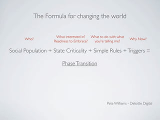 The Formula for changing the world


                     What interested in? What to do with what
       Who?                                                        Why Now?
                    Readiness to Embrace? you’re telling me?

Social Population + State Criticality + Simple Rules + Triggers =

                        Phase Transition




                                                   Pete Williams - Deloitte Digital
 