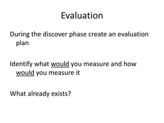 Evaluation
During the discover phase create an evaluation
 plan

Identify what would you measure and how
  would you measure it

What already exists?
 