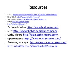 Resources
•   ADKAR www.change-management.com/tutorial-adkar-overview.htm
•   Simon Sinek http://www.startwithwhy.com/
•   Will Thalheimer http://www.willatworklearning.com/
•   Habits http://tinyhabits.com/
•   http://charlesduhigg.com/
•   Dr. John Medina http://www.brainrules.net/
•   6D’s http://www.the6ds.com/our-company
•   Cathy Moore http://blog.cathy-moore.com/
•   Open sesame https://www.opensesame.com/
•   Elearning examples http://elearningexamples.com/
•   https://twitter.com/#!/robbartlett/learning
 