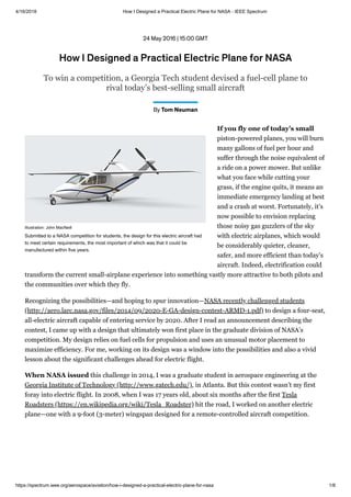 4/16/2018 How I Designed a Practical Electric Plane for NASA - IEEE Spectrum
https://spectrum.ieee.org/aerospace/aviation/how-i-designed-a-practical-electric-plane-for-nasa 1/8
24 May 2016 | 15:00 GMT
How I Designed a Practical Electric Plane for NASA
To win a competition, a Georgia Tech student devised a fuel-cell plane to
rival today’s best-selling small aircraft
By Tom Neuman
Illustration: John MacNeill
Submitted to a NASA competition for students, the design for this electric aircraft had
to meet certain requirements, the most important of which was that it could be
manufactured within five years.
piston-powered planes, you will burn
many gallons of fuel per hour and
suffer through the noise equivalent of
a ride on a power mower. But unlike
what you face while cutting your
grass, if the engine quits, it means an
immediate emergency landing at best
and a crash at worst. Fortunately, it’s
now possible to envision replacing
those noisy gas guzzlers of the sky
with electric airplanes, which would
be considerably quieter, cleaner,
safer, and more efficient than today’s
aircraft. Indeed, electrification could
transform the current small-airplane experience into something vastly more attractive to both pilots and
the communities over which they fly.
If you fly one of today’s small
Recognizing the possibilities—and hoping to spur innovation—
to design a four-seat,
all-electric aircraft capable of entering service by 2020. After I read an announcement describing the
contest, I came up with a design that ultimately won first place in the graduate division of NASA’s
competition. My design relies on fuel cells for propulsion and uses an unusual motor placement to
maximize efficiency. For me, working on its design was a window into the possibilities and also a vivid
lesson about the significant challenges ahead for electric flight.
NASA recently challenged students
(http://aero.larc.nasa.gov/files/2014/09/2020-E-GA-design-contest-ARMD-1.pdf)
this challenge in 2014, I was a graduate student in aerospace engineering at the
, in Atlanta. But this contest wasn’t my first
foray into electric flight. In 2008, when I was 17 years old, about six months after the first
hit the road, I worked on another electric
plane—one with a 9-foot (3-meter) wingspan designed for a remote-controlled aircraft competition.
When NASA issued
Georgia Institute of Technology (http://www.gatech.edu/)
Tesla
Roadsters (https://en.wikipedia.org/wiki/Tesla_Roadster)
 