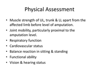 Physical Assessment
• Muscle strength of UL, trunk & LL apart from the
affected limb before level of amputation.
• Joint mobility, particularly proximal to the
amputation level.
• Respiratory function
• Cardiovascular status
• Balance reaction in sitting & standing
• Functional ability
• Vision & hearing status
 
