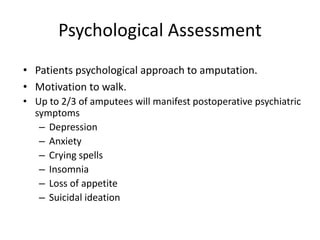 Psychological Assessment
• Patients psychological approach to amputation.
• Motivation to walk.
• Up to 2/3 of amputees will manifest postoperative psychiatric
symptoms
– Depression
– Anxiety
– Crying spells
– Insomnia
– Loss of appetite
– Suicidal ideation
 