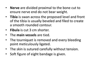 • Nerve are divided proximal to the bone cut to
ensure nerve end do not bear weight.
• Tibia is swan across the proposed level and front
of the tibia is usually beveled and filed to create
a smooth rounded contour.
• Fibula is cut 3 cm shorter.
• The main vessels are tied.
• The tourniquet is removed and every bleeding
point meticulously ligated.
• The skin is sutured carefully without tension.
• Soft figure of eight bandage is given.
 