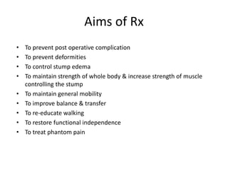 Aims of Rx
• To prevent post operative complication
• To prevent deformities
• To control stump edema
• To maintain strength of whole body & increase strength of muscle
controlling the stump
• To maintain general mobility
• To improve balance & transfer
• To re-educate walking
• To restore functional independence
• To treat phantom pain
 
