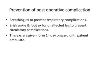 Prevention of post operative complication
• Breathing ex to prevent respiratory complications.
• Brisk ankle & foot ex for unaffected leg to prevent
circulatory complications.
• This exs are given form 1st day onward until patient
ambulate.
 
