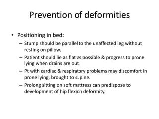 Prevention of deformities
• Positioning in bed:
– Stump should be parallel to the unaffected leg without
resting on pillow.
– Patient should lie as flat as possible & progress to prone
lying when drains are out.
– Pt with cardiac & respiratory problems may discomfort in
prone lying, brought to supine.
– Prolong sitting on soft mattress can predispose to
development of hip flexion deformity.
 