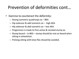 Prevention of deformities cont…
• Exercise to counteract the deformity:
– Strong isometric quadriceps ex – BKA
– Hip extensor & add isometric ex – high AKA
– Hip extensor & abd isometric ex – low AKA
– Progression is made to free active & resisted stump ex.
– Stump board – in BKA – stump should be rest on board when
sitting in wheelchair.
– Prolong sitting with knee flex should be avoided.
 