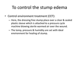To control the stump edema
• Control environment treatment (CET):
– Here, the dressing free stump place over a clear & sealed
plastic sleeve which is attached to a pressure cycle
machine blowing sterile warmed air over the wound.
– The temp, pressure & humidity are set with ideal
environment for healing of stump.
 