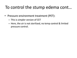 To control the stump edema cont…
• Pressure environment treatment (PET):
– This is simpler version of CET
– Here, the air is not sterilized, no temp control & limited
pressure control.
 